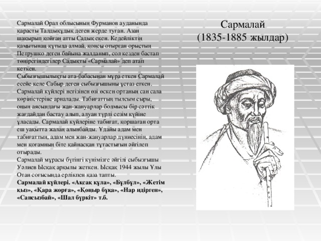 Сармалай  (1835-1885 жылдар) Сармалай Орал облысының Фурманов ауданында қарасты Талдықұдық деген жерде туған. Азан шақырып қойған атты Садық екен. Кедейліктің қамытынан құтыла алмай, қоңсы отырған орыстың Петрушко деген байына жалданып, сол кезден бастап төңірегіндегілер Садықты «Сармалай» деп атап кеткен. Сыбызғышылықты ата-бабасынан мұра еткен Сармалай есейе келе Сабыр деген сыбызғышыны ұстаз еткен. Сармалай күйлері негізінен өзі өскен ортаның сан сала көріністеріне арналады. Табиғаттың тылсым сыры, оның аясындағы жан-жануарлар болмысы бір сәттік жағдайдан бастау алып, алуан түрлі сезім күйіне ұласады. Сармалай күйлеріне табиғат, қоршаған орта еш уақытта жалаң алынбайды. Ұдайы адам мен табиғаттың, адам мен жан-жануарлар дүниесінің, адам мен қоғамның біте қайнасқан тұтастығын әйгілеп отырады. Сармалай мұрасы бүгінгі күнімізге әйгілі сыбызғышы Уәлиев Ысқақ арқылы жеткен. Ысқақ 1944 жылы Ұлы Отан соғысында ерлікпен қаза тапты. Сармалай күйлері. «Ақсақ құла», «Бұлбұл», «Жетім қыз», «Қара жорға», «Қоңыр бұқа», «Нар идірген», «Сансызбай», «Шал бүркіт» т.б.