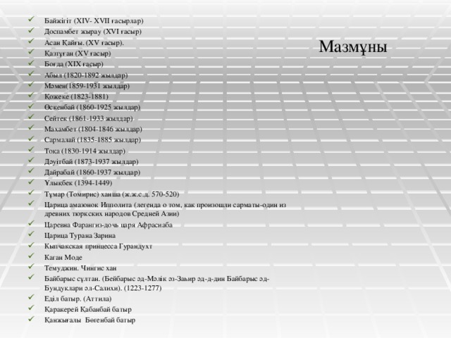 Байжігіт (XIV- XVII ғасырлар) Доспамбет жырау (ХVІ ғасыр)  Асан Қайғы. (ХV ғасыр). Қазтұған (ХV ғасыр) Боғда (ХІХ ғасыр) Абыл (1820-1892 жылдар) Мәмен(1859-1931 жылдар) Қожеке (1823-1881) Өскенбай (1860-1925 жылдар) Сейтек (1861-1933 жылдар) Махамбет (1804-1846 жылдар) Сармалай (1835-1885 жылдар) Тоқа (1830-1914 жылдар) Дәуітбай (1873-1937 жылдар) Дайрабай (1860-1937 жылдар) Ұлықбек (1394-1449) Тұмар (Томирис) ханша (ж.ж.с.д. 570-520) Царица амазонок Ипполита (легенда о том, как произошли сарматы-один из древних тюркских народов Средней Азии) Царевна Фарангиз-дочь царя Афрасиаба  Царица Турана Зарина Кыпчакская принцесса Гурандухт Каган Моде Темуджин. Чингис хан Байбарыс сұлтан. (Бейбарыс әд-Мәлік әз-Заһир әд-д-дин Байбарыс әд-Бундуклари әл-Салихи). (1223-1277) Еділ батыр. (Аттила) Қаракерей Қабанбай батыр Қанжығалы Бөгенбай батыр