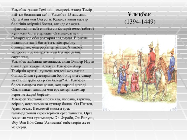 Ұлықбек  (1394-1449) Ұлықбек-Ақсақ Темірдің немересі. Атасы Темір қайтыс болғаннан кейін Ұлықбек 15 жасында Орта Азия мен Оңтүстік Қазақсатнның едәуір бөлігінің әміршісі болды, алайда ол ақыл-парасатын атасы сияқты соғыстарға емес, табиғат құпиясын білуге арнады. Осы мақсатпен Самарқанда обсерватория салдырды. Бірнеше қалаларда жаңа бағыттағы жоғары оқу орындарын, медересселер ашады. Ұлықбек медресесінің ғимараты күні бүгінге дейін сақталған. Ұлықбек жайында замандасы, ақын Әлішер Науаи былай деп жазды: «Сұлтан Ұлықбек-Әмір Темірдің әулеті, дүниеде теңдесі жоқ патша болды. Оның тұыстарының бәрі о дүниеге сапар шекті. Оларды қазір кім біледі? Ал Ұлықбек болса ғылымға қол созып, көп нәрсені игерді. Оның ашқан заңдары мен ережелері адамдар керегіне жарай береді». Ұлықбек жастайнан поэзияға, пәлсапа, тарихқа, әсіресе, астрономияға құштар болды. Ол Платон, Аристотель, Птолемей сияқты грек ғалымдарының еңбектерімен ерте танысты. Орта Азияның ұлы ғұламалары Әл-Фараби, Әл-Бируни, Әбу Әли Ибн Сина (Авиценна) еңбектерін жете меңгерді.