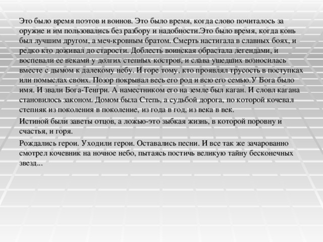 Это было время поэтов и воинов. Это было время, когда слово почиталось за оружие и им пользовались без разбору и надобности.Это было время, когда конь был лучшим другом, а меч-кровным братом. Смерть настигала в славных боях, и редко кто доживал до старости. Доблесть воинская обрастала легендами, и воспевали ее веками у долгих степных костров, и слава ушедших возносилась вместе с дымом к далекому небу. И горе тому, кто проявлял трусость в поступках или помыслах своих. Позор покрывал весь его род и всю его семью.У Бога было имя. И звали Бога-Тенгри. А наместником его на земле был каган. И словл кагана становилось законом. Домом была Степь, а судьбой дорога, по которой кочевал степняк из поколения в поколение, из года в год, из века в век. Истиной были заветы отцов, а ложью-это зыбкая жизнь, в которой поровну и счастья, и горя. Рождались герои. Уходили герои. Оставались песни. И все так же зачарованно смотрел кочевник на ночное небо, пытаясь постичь великую тайну бесконечных звезд...