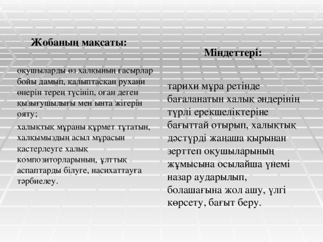 Жобаның мақсаты: Міндеттері: оқушыларды өз халқының ғасырлар бойы дамып, қалыптасқан рухани өнерін терең түсініп, оған деген қызығушылығы мен ынта жігерін ояту; халықтық мұраны құрмет тұтатын, халқымыздың асыл мұрасын қастерлеуге халық композиторларының, ұлттық аспаптарды білуге, насихаттауға тәрбиелеу. тарихи мұра ретінде бағаланатын халық әндерінің түрлі ерекшеліктеріне бағыттай отырып, халықтық дәстүрді жаңаша қырынан зерттеп оқушыларының жұмысына осылайша үнемі назар аударылып, болашағына жол ашу, үлгі көрсету, бағыт беру.