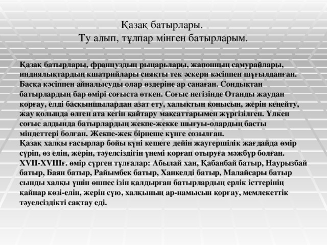 Қазақ батырлары.  Ту алып, тұлпар мінген батырларым. Қазақ батырлары, француздың рыцарьлары, жапонның самурайлары, индиялықтардың кшатрийлары сияқты тек әскери кәсіппен шұғылданған. Басқа кәсіппен айналысуды олар өздеріне ар санаған. Сондықтан батырлардың бар өмірі соғыста өткен. Соғыс негізінде Отанды жаудан қорғау, елді басқыншылардан азат ету, халықтың қонысын, жерін кеңейту, жау қолында өлген ата кегін қайтару мақсаттарымен жүргізілген. Үлкен соғыс алдында батырлардың жекпе-жекке шығуы-олардың басты міндеттері болған. Жекпе-жек бірнеше күнге созылған. Қазақ халқы ғасырлар бойы күні кешеге дейін жаугершілік жағдайда өмір сүріп, өз елін, жерін, тәуелсіздігін үнемі қорғап отыруға мәжбүр болған. ХVІІ-ХVІІІғ. өмір сүрген тұлғалар: Абылай хан, Қабанбай батыр, Наурызбай батыр, Баян батыр, Райымбек батыр, Ханкелді батыр, Малайсары батыр сынды халқы үшін өшпес ізін қалдырған батырлардың ерлік істтерінің қайнар көзі-елін, жерін сүю, халқының ар-намысын қорғау, мемлекеттік тәуелсіздікті сақтау еді.