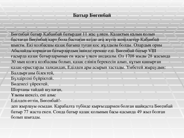 Батыр Бөгенбай Бөгенбай батыр Қабанбай батырдан 11 жас үлкен. Қазақтың қалың қолын бастаған Бөгенбай қарт бола бастаған кезде аға жүгін жеңілдетер Қабанбай шықты. Екі қолбасшы қазақ бағына туған қос жұлдызы болды. Олардың орны Абылайды қоршаған батырлардың ішінде ерекше еді. Бөгенбай батыр VIII ғасырда қазақ батырларының ең жасы үлкен ақсақалы. Ол 1708 жылы 28 жасында 30 мың қолға қолбасшы болып, қазақ елінің берекесін алып, құтын қашырған қазақ-орыстарды талқандап, Еділден ары асырып тастады. Үмбетей жыраудың: Балдырғаны білектей, Бүлдіргені бүйріктей. Бөденесі үйректей, Шортаны тайдай шулаған, Ұзыны шексіз, ені алыс Еділден өттін, Бөгенбай!- деп жырлауы осыдан. Қарабалта түбінде қырғыздармен болған шайқаста Бөгенбай батыр 77 жаста екен. Сонда батыр қазақ қолының басы-қасында 49 жыл болған болып шығады.