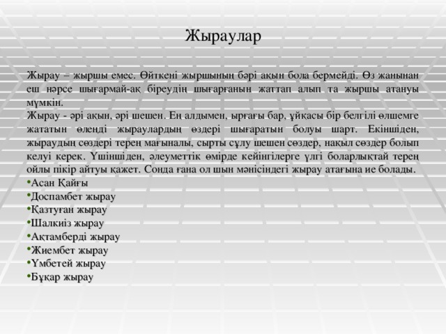 Жыраулар Жырау – жыршы емес. Өйткені жыршының бәрі ақын бола бермейді. Өз жанынан еш нәрсе шығармай-ақ біреудің шығарғанын жаттап алып та жыршы атануы мүмкін. Жырау - әрі ақын, әрі шешен. Ең алдымен, ырғағы бар, ұйқасы бір белгілі өлшемге жататын өлеңді жыраулардың өздері шығаратын болуы шарт. Екіншіден, жыраудың сөздері терең мағыналы, сырты сұлу шешен сөздер, нақыл сөздер болып келуі керек. Үшіншіден, әлеуметтік өмірде кейінгілерге үлгі боларлықтай терең ойлы пікір айтуы қажет. Сонда ғана ол шын мәнісіндегі жырау атағына ие болады.