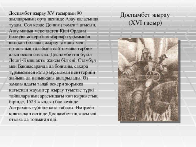 Доспамбет жырау  (ХVІ ғасыр) Доспамбет жырау ХV ғасырдың 90 жылдарының орта шенінде Азау қаласында туады. Сол кезде Донның төменгі ағысын, Азау маңын мекендеген Кіші Орданы билеуші әскери шонжарлар тұқымынан шыққан болашақ жырау заманы мен ортасының талабына сай тамаша тәрбие алып өскен сияқты. Доспамбеттің бүкіл Дешті-Қыпшақты жақсы білгені, Стамбұл мен Бақшасарайда да болғаны, сахара тұрмысымен қатар мұсылман кенттерінің жайына да қаныққаны аңғарылады. Өз заманындағы талай әскери жорыққа қатысқан жауынгер жырау туыстас түркі тайпаларының арасындағы көп қырқыстың бірінде, 1523 жылдың бас кезінде Астрахань түбінде қаза табады. Өмірмен қоштасқан сәтінде Доспамбеттің жасы әлі отызға да толмаған еді.