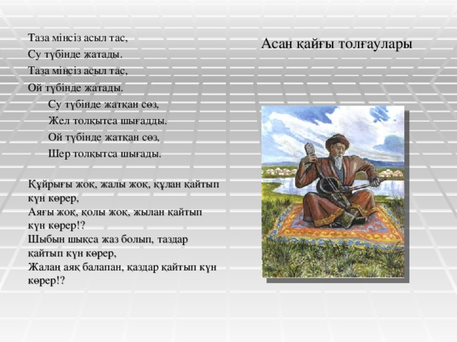 Асан қайғы толғаулары Таза мінсіз асыл тас, Су түбінде жатады. Таза мінсіз асыл тас, Ой түбінде жатады.  Су түбінде жатқан сөз,  Жел толқытса шығадды.  Ой түбінде жатқан сөз,  Шер толқытса шығады. Құйрығы жоқ, жалы жоқ, құлан қайтып күн көрер, Аяғы жоқ, қолы жоқ, жылан қайтып күн көрер!? Шыбын шықса жаз болып, таздар қайтып күн көрер, Жалаң аяқ балапан, қаздар қайтып күн көрер!?