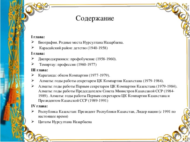 Содержание І глава: Биография. Родные места Нурсултана Назарбаева.  Карасайский район: детство (1940-1958) І глава: Днепродзержинск: профобучение (1958-1960).  Темиртау: профессия (1960-1977) ІІІ глава: Караганда: обком Компартии (1977-1979).  Алматы: годы работы секретарем ЦК Компартии Казахстана (1979-1984). Алматы: годы работы Первым секретарем ЦК Компартии Казахстана (1979-1984). Алматы: годы работы Председателем Совета Министров Казахсакой ССР (1984-1989). Алматы: годы работы Первым секретарем ЦК Компартии Казахстана и Президентом Казахской ССР (1989-1991) IV глава: