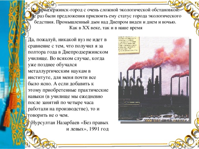 Днепродзержинск-город с очень сложной экологической обстановкой.  Не раз были предложения присвоить ему статус города экологического бедствия. Промышленный дым над Днепром виден и днем и ночью.  Как в ХХ веке, так и в наше время Да, пожалуй, никакой вуз не идет в сравнение с тем, что получил я за полтора года в Днепродзержинском училище. Во всяком случае, когда уже позднее обучался металлургическим наукам в институте, для меня почти все было ясно. А если добавить к этому приобретенные практические навыки (в училище мы ежедневно после занятий по четыре часа работали на производстве), то и говорить не о чем. Нурсултан Назарбаев «Без правых и левых», 1991 год