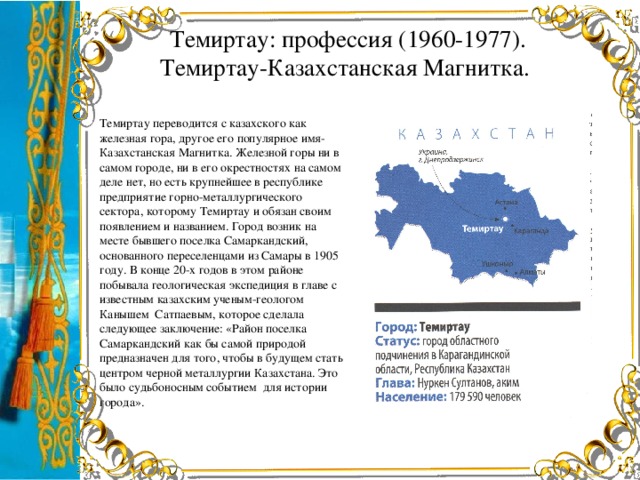 Темиртау: профессия (1960-1977).  Темиртау-Казахстанская Магнитка. Темиртау переводится с казахского как железная гора, другое его популярное имя-Казахстанская Магнитка. Железной горы ни в самом городе, ни в его окрестностях на самом деле нет, но есть крупнейшее в республике предприятие горно-металлургического сектора, которому Темиртау и обязан своим появлением и названием. Город возник на месте бывшего поселка Самаркандский, основанного переселенцами из Самары в 1905 году. В конце 20-х годов в этом районе побывала геологическая экспедиция в главе с известным казахским ученым-геологом Канышем Сатпаевым, которое сделала следующее заключение: «Район поселка Самаркандский как бы самой природой предназначен для того, чтобы в будущем стать центром черной металлургии Казахстана. Это было судьбоносным событием для истории города».