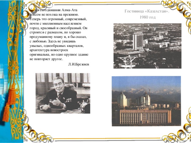 … Вся сегодняшняя Алма-Ата совсем не похожа на прежнюю. Теперь это огромный, современный, почти с миллионным населением город, красивый и своеобразный. Он строится с размахом, по хорошо продуманному плану и, я бы сказал, с любовью. Здесь не увидишь унылых, однообразных кварталов, архитектура новостроек оригинальна, но одно крупное здание не повторяет другое. Л.И.Брежнев Гостиница «Казахстан». 1980 год