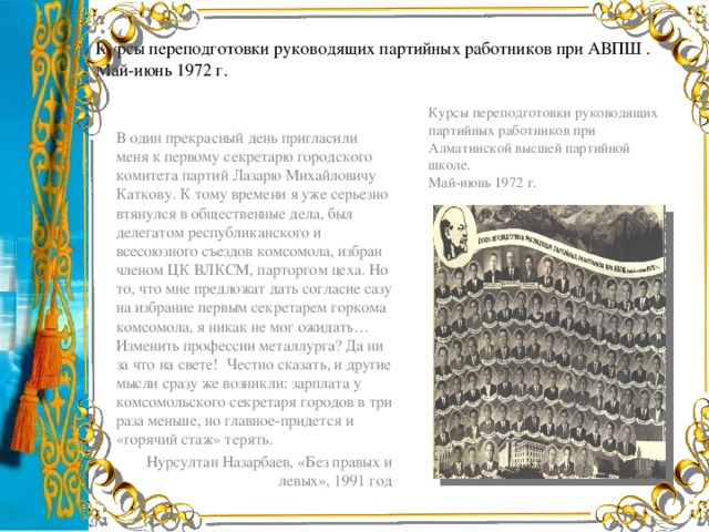 Курсы переподготовки руководящих партийных работников при АВПШ . Май-июнь 1972 г. Курсы переподготовки руководящих партийных работников при Алматинской высшей партийной школе. Май-июнь 1972 г. В один прекрасный день пригласили меня к первому секретарю городского комитета партий Лазарю Михайловичу Каткову. К тому времени я уже серьезно втянулся в общественные дела, был делегатом республиканского и всесоюзного съездов комсомола, избран членом ЦК ВЛКСМ, парторгом цеха. Но то, что мне предложат дать согласие сазу на избрание первым секретарем горкома комсомола, я никак не мог ожидать… Изменить профессии металлурга? Да ни за что на свете! Честно сказать, и другие мысли сразу же возникли: зарплата у комсомольского секретаря городов в три раза меньше, но главное-придется и «горячий стаж» терять. Нурсултан Назарбаев, «Без правых и левых», 1991 год