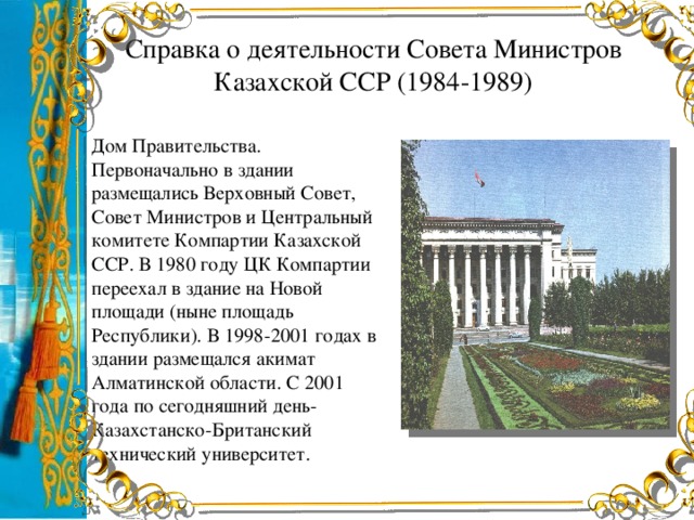 Справка о деятельности Совета Министров Казахской ССР (1984-1989) Дом Правительства. Первоначально в здании размещались Верховный Совет, Совет Министров и Центральный комитете Компартии Казахской ССР. В 1980 году ЦК Компартии переехал в здание на Новой площади (ныне площадь Республики). В 1998-2001 годах в здании размещался акимат Алматинской области. С 2001 года по сегодняшний день-Казахстанско-Британский технический университет.