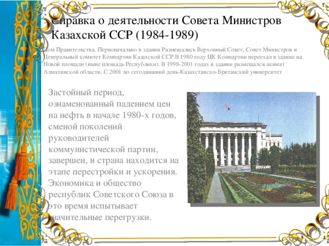 Справка о деятельности Совета Министров Казахской ССР (1984-1989) Дом Правительства. Первоначально в здании Размещались Верховный Совет, Совет Министров и Центральный комитет Компартии Казахской ССР.В 1980 году ЦК Компартии переехал в здание на Новой площади (ныне площадь Республики). В 1998-2001 годах в здании размещался акимат Алматинской области. С 2001 по сегодняшний день-Казахстанско-Британский университет Застойный период, ознаменованный падением цен на нефть в начале 1980-х годов, сменой поколений руководителей коммунистической партии, завершен, и страна находится на этапе перестройки и ускорения. Экономика и общество республик Советского Союза в это время испытывает значительные перегрузки.