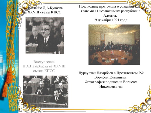 Выступление Д.А.Кунаева на ХХVІІІ съезде КПСС Подписание протокола о создании СНГ главами 11 независимых республик в Алматы.  19 декабря 1991 года. Выступление Н.А.Назарбаева на ХХVІІІ съезде КПСС Нурсултан Назарбаев с Президентом РФ Борисом Ельциным. Фотография подписана Борисом Николаевичем