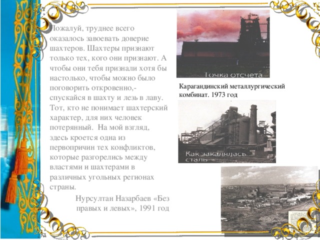 Пожалуй, труднее всего оказалось завоевать доверие шахтеров. Шахтеры признают только тех, кого они признают. А чтобы они тебя признали хотя бы настолько, чтобы можно было поговорить откровенно,-спускайся в шахту и лезь в лаву. Тот, кто не понимает шахтерский характер, для них человек потерянный. На мой взгляд, здесь кроется одна из первопричин тех конфликтов, которые разгорелись между властями и шахтерами в различных угольных регионах страны. Нурсултан Назарбаев «Без правых и левых», 1991 год Карагандинский металлургический комбинат. 1973 год