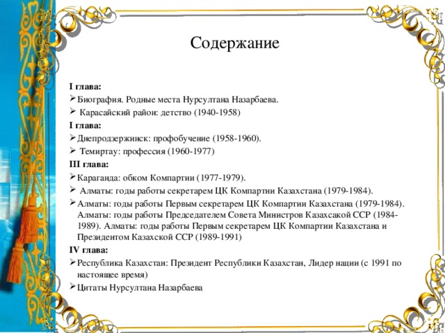 Содержание І глава: Биография. Родные места Нурсултана Назарбаева.  Карасайский район: детство (1940-1958) І глава: Днепродзержинск: профобучение (1958-1960).  Темиртау: профессия (1960-1977) ІІІ глава: Караганда: обком Компартии (1977-1979).  Алматы: годы работы секретарем ЦК Компартии Казахстана (1979-1984). Алматы: годы работы Первым секретарем ЦК Компартии Казахстана (1979-1984). Алматы: годы работы Председателем Совета Министров Казахсакой ССР (1984-1989). Алматы: годы работы Первым секретарем ЦК Компартии Казахстана и Президентом Казахской ССР (1989-1991) IV глава: