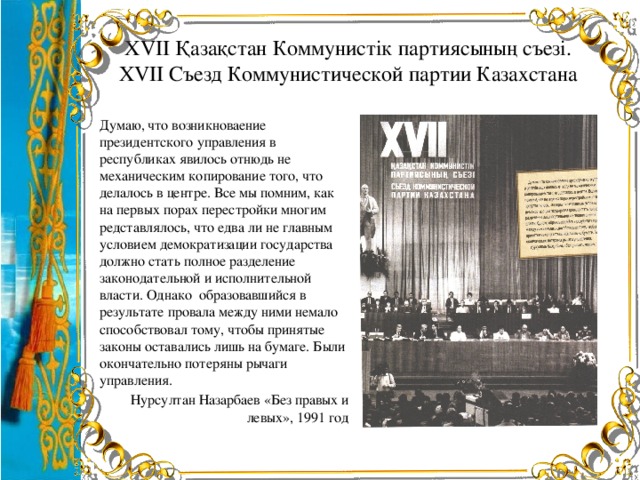 ХVII Қазақстан Коммунистік партиясының съезі.  ХVII Съезд Коммунистической партии Казахстана Думаю, что возникноваение президентского управления в республиках явилось отнюдь не механическим копирование того, что делалось в центре. Все мы помним, как на первых порах перестройки многим редставлялось, что едва ли не главным условием демократизации государства должно стать полное разделение законодательной и исполнительной власти. Однако образовавшийся в результате провала между ними немало способствовал тому, чтобы принятые законы оставались лишь на бумаге. Были окончательно потеряны рычаги управления. Нурсултан Назарбаев «Без правых и левых», 1991 год