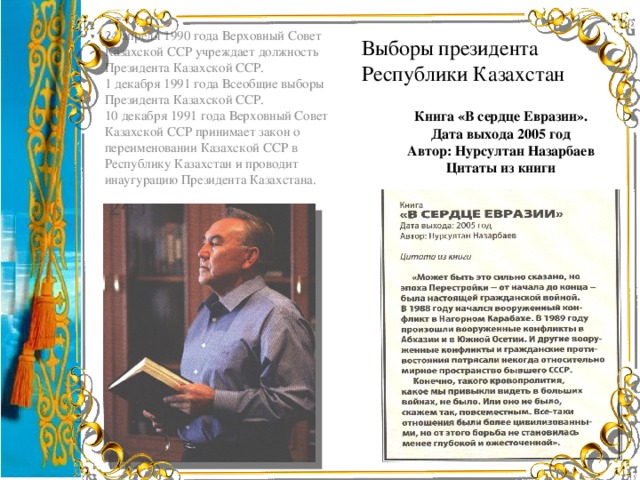 Выборы президента  Республики Казахстан 24 апреля 1990 года Верховный Совет Казахской ССР учреждает должность Президента Казахской ССР. 1 декабря 1991 года Всеобщие выборы Президента Казахской ССР. 10 декабря 1991 года Верховный Совет Казахской ССР принимает закон о переименовании Казахской ССР в Республику Казахстан и проводит инаугурацию Президента Казахстана. Книга «В сердце Евразии». Дата выхода 2005 год Автор: Нурсултан Назарбаев Цитаты из книги