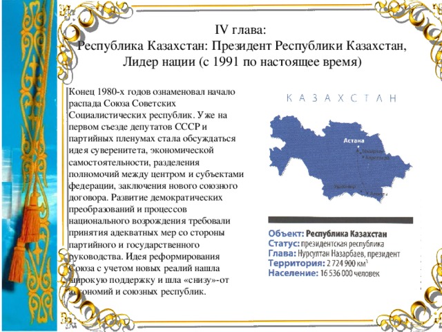 IV глава:  Республика Казахстан: Президент Республики Казахстан, Лидер нации (с 1991 по настоящее время) Конец 1980-х годов ознаменовал начало распада Союза Советских Социалистических республик. Уже на первом съезде депутатов СССР и партийных пленумах стала обсуждаться идея суверенитета, экономической самостоятельности, разделения полномочий между центром и субъектами федерации, заключения нового союзного договора. Развитие демократических преобразований и процессов национального возрождения требовали принятия адекватных мер со стороны партийного и государственного руководства. Идея реформирования Союза с учетом новых реалий нашла широкую поддержку и шла «снизу»-от автономий и союзных республик.