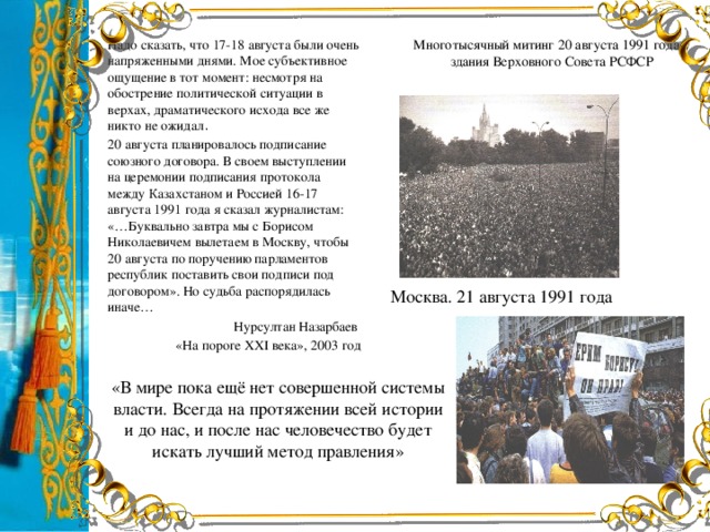 Многотысячный митинг 20 августа 1991 года у здания Верховного Совета РСФСР Надо сказать, что 17-18 августа были очень напряженными днями. Мое субъективное ощущение в тот момент: несмотря на обострение политической ситуации в верхах, драматического исхода все же никто не ожидал . 20 августа планировалось подписание союзного договора. В своем выступлении на церемонии подписания протокола между Казахстаном и Россией 16-17 августа 1991 года я сказал журналистам: «…Буквально завтра мы с Борисом Николаевичем вылетаем в Москву, чтобы 20 августа по поручению парламентов республик поставить свои подписи под договором». Но судьба распорядилась иначе… Нурсултан Назарбаев «На пороге ХХІ века», 2003 год Москва. 21 августа 1991 года «В мире пока ещё нет совершенной системы власти. Всегда на протяжении всей истории и до нас, и после нас человечество будет искать лучший метод правления»