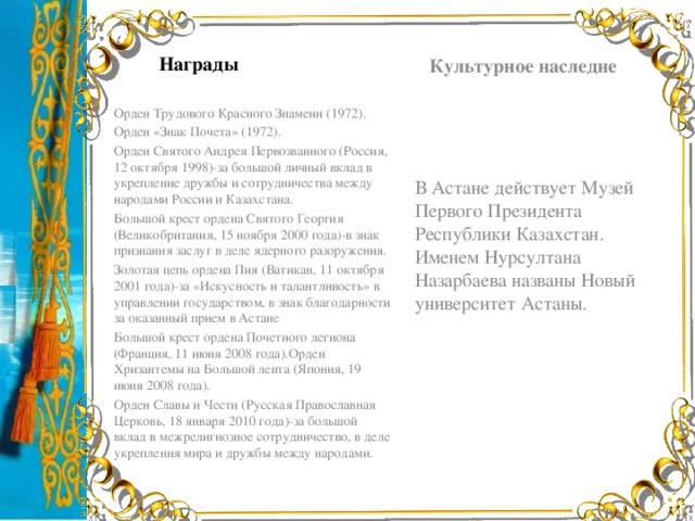 Культурное наследие Награды Орден Трудового Красного Знамени (1972). Орден «Знак Почета» (1972). Орден Святого Андрея Первозванного (Россия, 12 октября 1998)-за большой личный вклад в укрепление дружбы и сотрудничества между народами России и Казахстана. Большой крест ордена Святого Георгия (Великобритания, 15 ноября 2000 года)-в знак признания заслуг в деле ядерного разоружения. Золотая цепь ордена Пия (Ватикан, 11 октября 2001 года)-за «Искусность и талантливость» в управлении государством, в знак благодарности за оказанный прием в Астане Большой крест ордена Почетного легиона (Франция, 11 июня 2008 года).Орден Хризантемы на Большой лента (Япония, 19 июня 2008 года). Орден Славы и Чести (Русская Православная Церковь, 18 января 2010 года)-за большой вклад в межрелигиозное сотрудничество, в деле укрепления мира и дружбы между народами. В Астане действует Музей Первого Президента Республики Казахстан. Именем Нурсултана Назарбаева названы Новый университет Астаны.