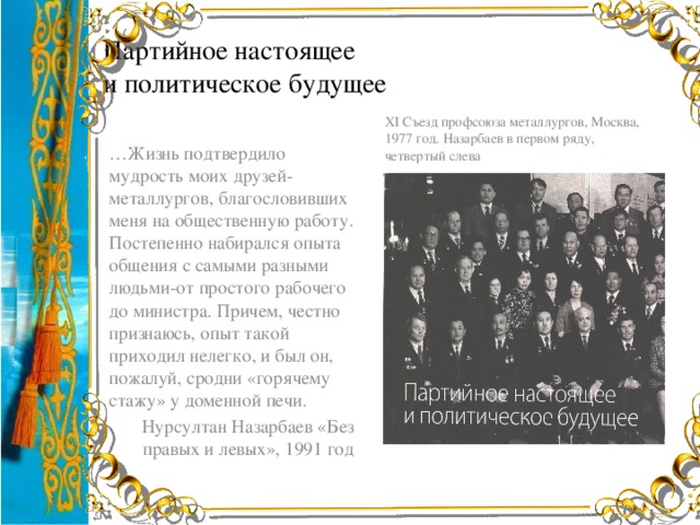 Партийное настоящее  и политическое будущее ХІ Съезд профсоюза металлургов, Москва, 1977 год. Назарбаев в первом ряду, четвертый слева … Жизнь подтвердило мудрость моих друзей-металлургов, благословивших меня на общественную работу. Постепенно набирался опыта общения с самыми разными людьми-от простого рабочего до министра. Причем, честно признаюсь, опыт такой приходил нелегко, и был он, пожалуй, сродни «горячему стажу» у доменной печи. Нурсултан Назарбаев «Без правых и левых», 1991 год