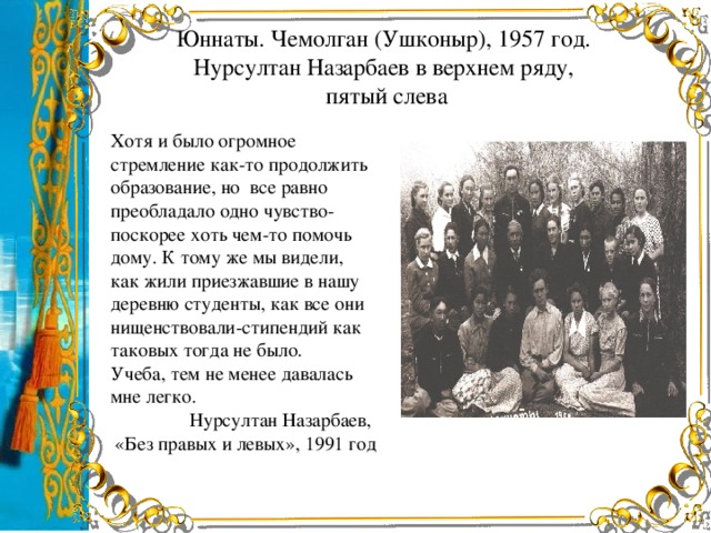 Юннаты. Чемолган (Ушконыр), 1957 год.  Нурсултан Назарбаев в верхнем ряду,  пятый слева Хотя и было огромное стремление как-то продолжить образование, но все равно преобладало одно чувство-поскорее хоть чем-то помочь дому. К тому же мы видели, как жили приезжавшие в нашу деревню студенты, как все они нищенствовали-стипендий как таковых тогда не было. Учеба, тем не менее давалась мне легко. Нурсултан Назарбаев, «Без правых и левых», 1991 год