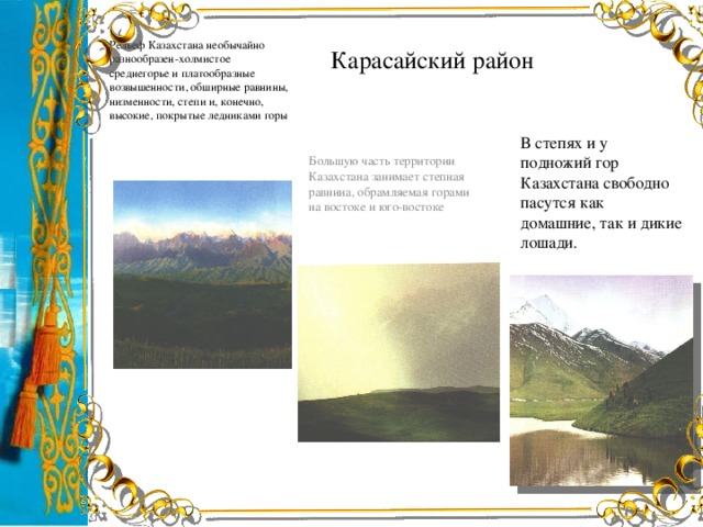 Рельеф Казахстана необычайно разнообразен-холмистое среднегорье и платообразные возвышенности, обширные равнины, низменности, степи и, конечно, высокие, покрытые ледниками горы Карасайский район В степях и у подножий гор Казахстана свободно пасутся как домашние, так и дикие лошади. Большую часть территории Казахстана занимает степная равнина, обрамляемая горами на востоке и юго-востоке