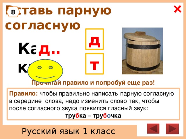 Вставь парную согласную 8 д д Ка … ка т Прочитай правило и попробуй еще раз! Правило: чтобы правильно написать парную согласную в середине слова, надо изменить слово так, чтобы после согласного звука появился гласный звук: тру б ка – тру б о чка Русский язык 1 класс