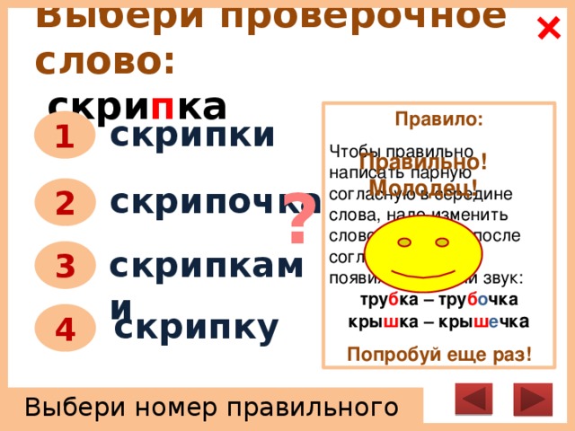 Выбери проверочное слово:   скри п ка Правило:   Чтобы правильно написать парную согласную в середине слова, надо изменить слово так, чтобы после согласного звука появился гласный звук: тру б ка – тру б о чка кры ш ка – кры ш е чк а  Попробуй еще раз! скрипки 1 Правильно! Молодец! ? скрипочка 2 скрипками 3 скрипку 4 Выбери номер правильного ответа