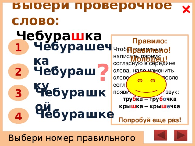 Выбери проверочное слово:   Чебура ш ка Правило: Чтобы правильно написать парную согласную в середине слова, надо изменить слово так, чтобы после согласного звука появился гласный звук: тру б ка – тру б о чка кры ш ка – кры ш е чка  Попробуй еще раз! Чебурашечка 1 Правильно! Молодец! ? Чебурашку 2 Чебурашкой 3 Чебурашке 4 Выбери номер правильного ответа