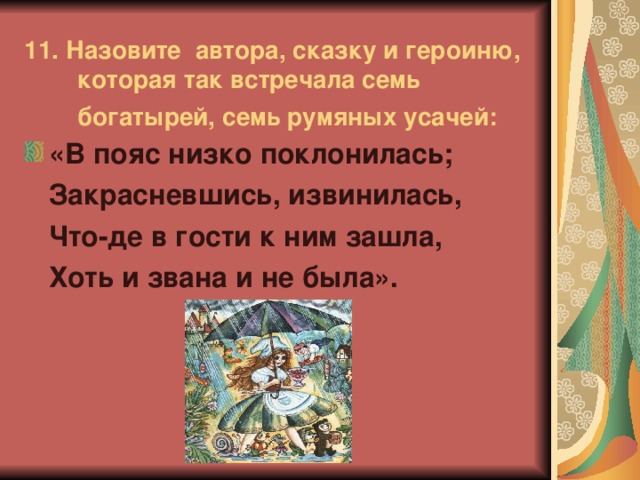 11.  Назовите автора, сказку и героиню, которая так встречала семь богатырей, семь румяных усачей:   «В пояс низко поклонилась;  Закрасневшись, извинилась,  Что-де в гости к ним зашла,  Хоть и звана и не была».