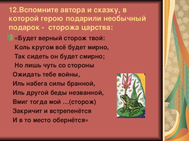 12.Вспомните автора и сказку, в которой герою подарили необычный подарок - сторожа царства: «Будет верный сторож твой:  Коль кругом всё будет мирно,  Так сидеть он будет смирно;  Но лишь чуть со стороны  Ожидать тебе войны,  Иль набега силы бранной,  Иль другой беды незванной,  Вмиг тогда мой …(сторож)  Закричит и встрепенётся  И в то место обернётся»