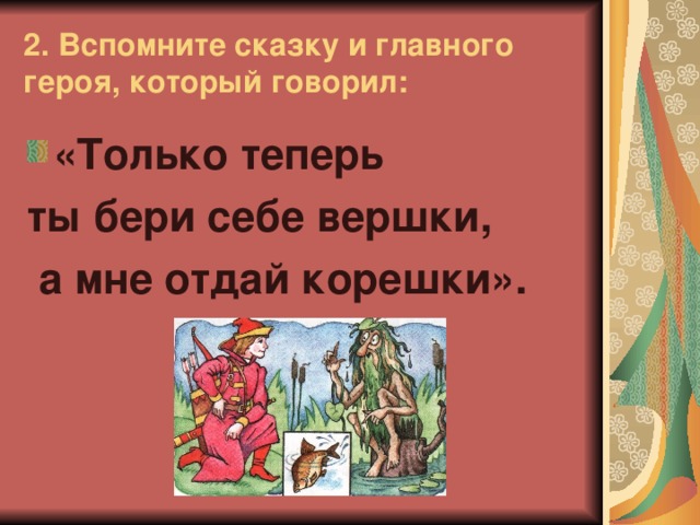 2. Вспомните сказку и главного героя, который говорил: «Только теперь ты бери себе вершки,  а мне отдай корешки».