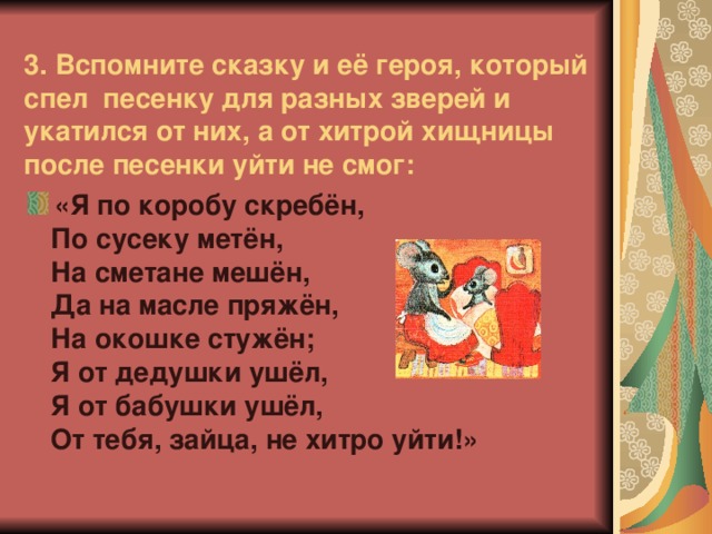 3.  Вспомните сказку и её героя, который спел песенку для разных зверей и укатился от них, а от хитрой хищницы после песенки уйти не смог: «Я по коробу скребён,  По сусеку метён,  На сметане мешён,  Да на масле пряжён,  На окошке стужён;  Я от дедушки ушёл,  Я от бабушки ушёл,  От тебя, зайца, не хитро уйти!»