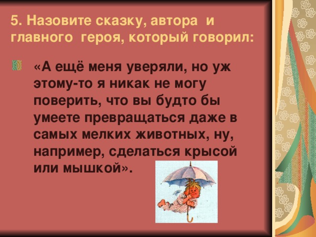 5. Назовите сказку, автора и главного героя, который говорил: «А ещё меня уверяли, но уж этому-то я никак не могу поверить, что вы будто бы умеете превращаться даже в самых мелких животных, ну, например, сделаться крысой или мышкой».