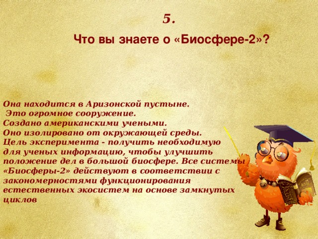 5. Что вы знаете о «Биосфере-2»? Она находится в Аризонской пустыне.  Это огромное сооружение. Создано американскими учеными. Оно изолировано от окружающей среды. Цель эксперимента - получить необходимую для ученых информацию, чтобы улучшить положение дел в большой биосфере. Все системы «Биосферы-2» действуют в соответствии с закономерностями функционирования естественных экосистем на основе замкнутых циклов