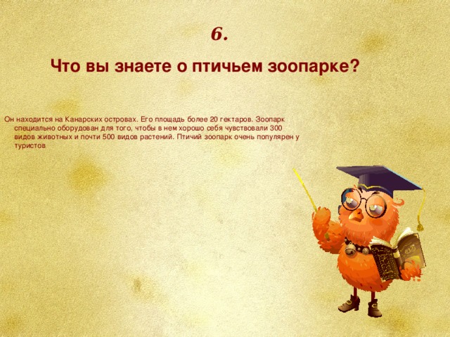 6. Что вы знаете о птичьем зоопарке? Он находится на Канарских островах. Его площадь более 20 гектаров. Зоопарк специально оборудован для того, чтобы в нем хорошо себя чувствовали 300 видов животных и почти 500 видов растений. Птичий зоопарк очень популярен у туристов