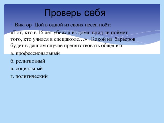 Проверь себя Виктор Цой в одной из своих песен поёт: «Тот, кто в 16 лет убежал из дома, вряд ли поймет того, кто учился в спецшколе…» . Какой из барьеров будет в данном случае препятствовать общению: а. профессиональный б. религиозный в. социальный г. политический