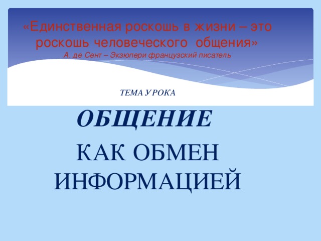 «Единственная роскошь в жизни – это роскошь человеческого общения»  А. де Сент – Экзюпери французский писатель   ТЕМА УРОКА ОБЩЕНИЕ КАК ОБМЕН ИНФОРМАЦИЕЙ