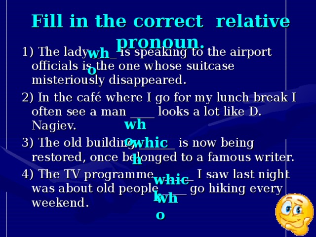 Fill in the correct  relative pronoun. who 1) The lady ____ is speaking to the airport officials is the one whose suitcase misteriously disappeared. 2) In the café where I go for my lunch break I often see a man ____ looks a lot like D. Nagiev. 3) The old building ______ is now being restored, once belonged to a famous writer. 4) The TV programme ______ I saw last night was about old people ____ go hiking every weekend. who which which who