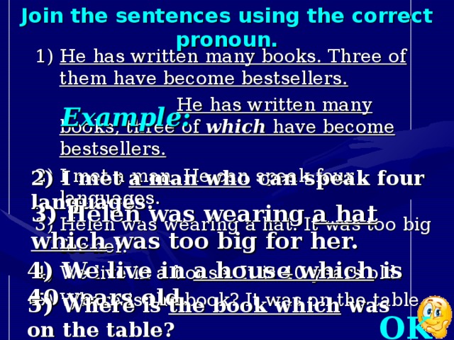 Join the sentences using the correct pronoun. 1) He has written many books. Three of them have become bestsellers.  He has written many books, three of which have become bestsellers. 2) I met a man. He can speak four languages. 3) Helen was wearing a hat. It was too big for her. 4) We live in a house. It is 40 years old. 5) Where is the book? It was on the table. Example: 2) I met a man who can speak four languages. 3) Helen was wearing a hat which was too big for her. 4) We live in a house which is 40 years old. 5) Where is the book which was on the table? OK!