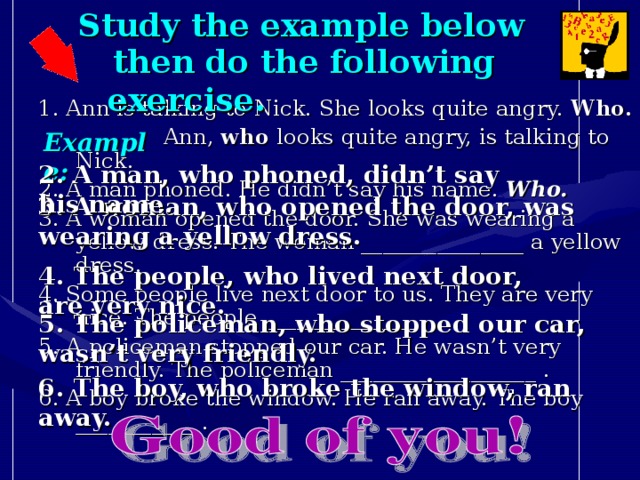 Study the example below  then do the following exercise. 1 . Ann is talking to Nick. She looks quite angry. Who.   Ann, who looks quite angry, is talking to Nick. 2. A man phoned. He didn’t say his name. Who. 3. A woman opened the door. She was wearing a yellow dress. The woman _______________ a yellow dress. 4. Some people live next door to us. They are very nice. The people ______________ . 5. A policeman stopped our car. He wasn’t very friendly. The policeman __________________ . 6. A boy broke the window. He ran away. The boy ___________ .   Example: 2. A man, who phoned, didn’t say his name. 3. A woman, who opened the door, was wearing a yellow dress. 4. The people, who lived next door, are very nice. 5. The policeman, who stopped our car, wasn’t very friendly. 6. The boy, who broke the window, ran away.
