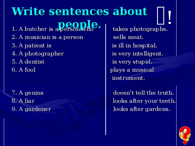 Write sentences about people. ! 1. A butcher is a person who takes photographs. 2. A musician is a person sells meat. 3. A patient is is ill in hospital. 4. A photographer is very intelligent. 5. A dentist is very stupid. 6. A fool plays a musical  instrument. 7. A genius doesn’t tell the truth. 8. A liar looks after your teeth. 9. A gardener looks after gardens.