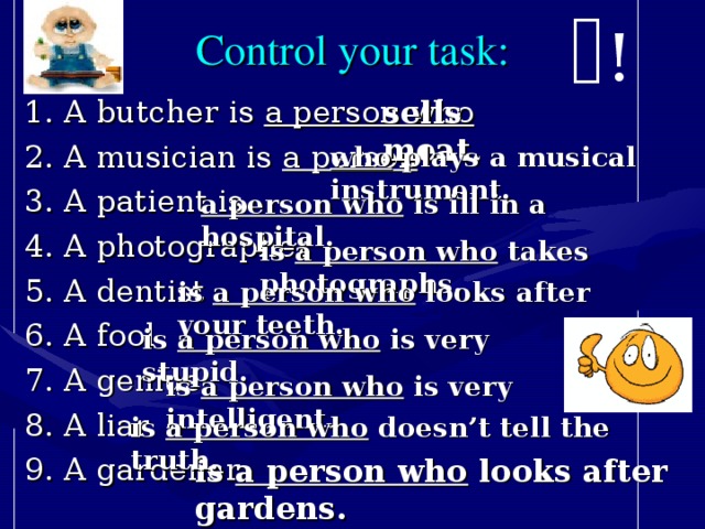! Control your task: 1. A butcher is a person who  2. A musician is a person 3. A patient is 4. A photographer 5. A dentist 6. A fool 7. A genius 8. A liar 9. A gardener sells meat. who plays a musical instrument. a person who is ill in a hospital. is a person who takes photographs. is a person who looks after your teeth. is a person who is very stupid. is a person who is very intelligent. is a person who doesn’t tell the truth. is a person who