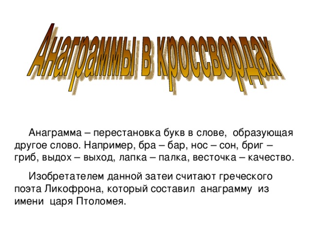 Анаграмма – перестановка букв в слове, образующая другое слово. Например, бра – бар, нос – сон, бриг – гриб, выдох – выход, лапка – палка, весточка – качество.  Изобретателем данной затеи считают греческого поэта Ликофрона, который составил анаграмму из имени царя Птоломея.