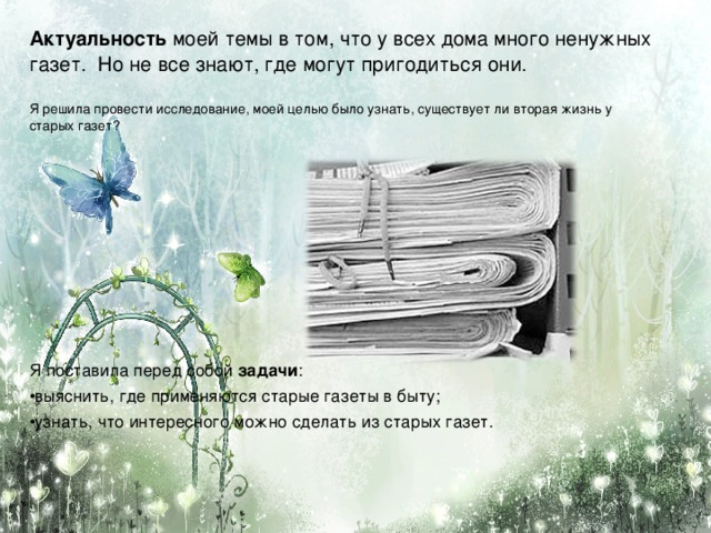 Актуальность моей темы в том, что у всех дома много ненужных газет.  Но не все знают, где могут пригодиться они. Я решила провести исследование, моей целью было узнать, существует ли вторая жизнь у старых газет? Я поставила перед собой задачи :