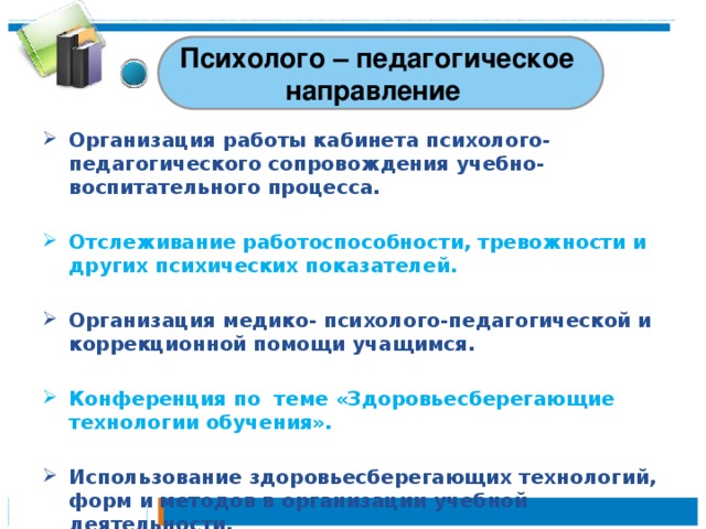 Психолого – педагогическое направление Организация работы кабинета психолого-педагогического сопровождения учебно-воспитательного процесса.  Отслеживание работоспособности, тревожности и других психических показателей.  Организация медико- психолого-педагогической и коррекционной помощи учащимся.  Конференция по  теме «Здоровьесберегающие технологии обучения».