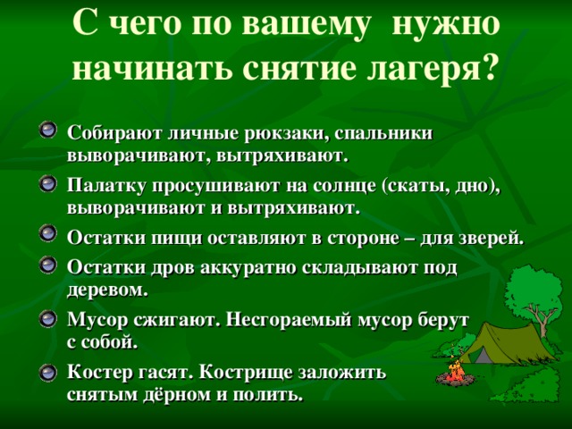 С чего по вашему нужно начинать снятие лагеря? Собирают личные рюкзаки, спальники выворачивают, вытряхивают. Палатку просушивают на солнце (скаты, дно), выворачивают и вытряхивают. Остатки пищи оставляют в стороне – для зверей. Остатки дров аккуратно складывают под деревом. Мусор сжигают. Несгораемый мусор берут  с собой. Костер гасят. Кострище заложить  снятым дёрном и полить.