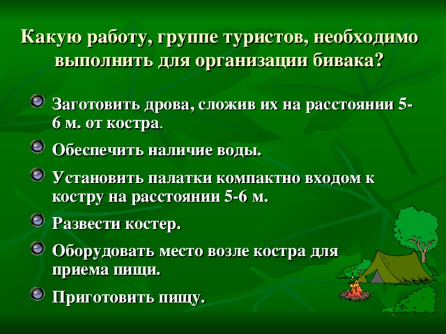 Какую работу, группе туристов, необходимо выполнить для организации бивака?   Заготовить дрова, сложив их на расстоянии 5-6 м. от костра . Обеспечить наличие воды. Установить палатки компактно входом к костру на расстоянии 5-6 м. Развести костер. Оборудовать место возле костра для  приема пищи. Приготовить пищу.